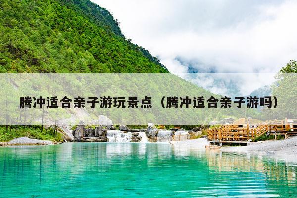 腾冲适合亲子游玩景点（腾冲适合亲子游吗）