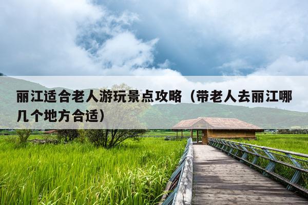 丽江适合老人游玩景点攻略（带老人去丽江哪几个地方合适）
