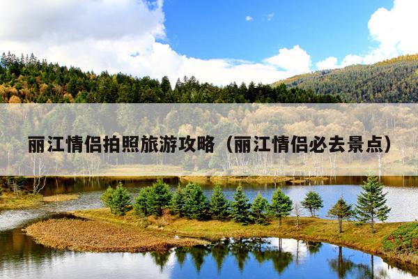 丽江情侣拍照旅游攻略（丽江情侣必去景点）