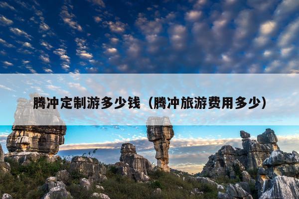 腾冲定制游多少钱（腾冲旅游费用多少）
