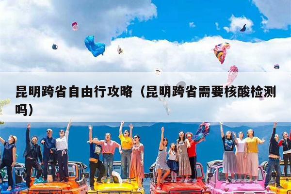 昆明跨省自由行攻略（昆明跨省需要核酸检测吗）