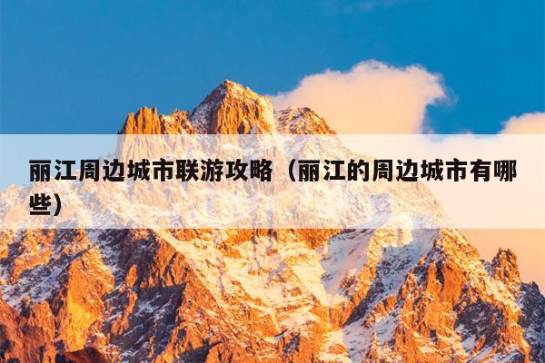 丽江周边城市联游攻略（丽江的周边城市有哪些）