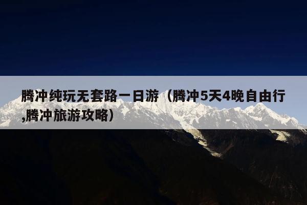 腾冲纯玩无套路一日游（腾冲5天4晚自由行,腾冲旅游攻略）