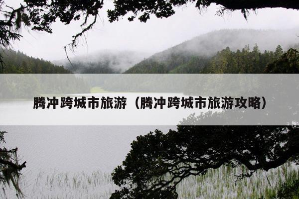 腾冲跨城市旅游（腾冲跨城市旅游攻略）
