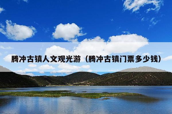 腾冲古镇人文观光游（腾冲古镇门票多少钱）