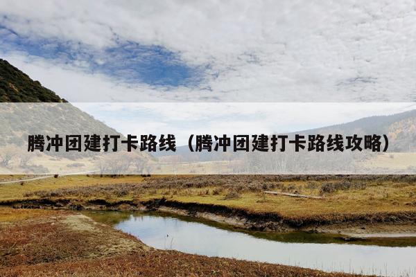 腾冲团建打卡路线（腾冲团建打卡路线攻略）
