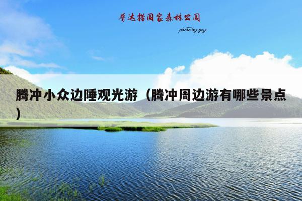 腾冲小众边陲观光游（腾冲周边游有哪些景点）