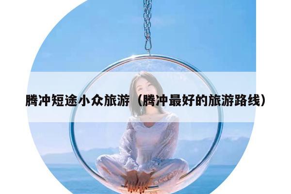腾冲短途小众旅游（腾冲最好的旅游路线）