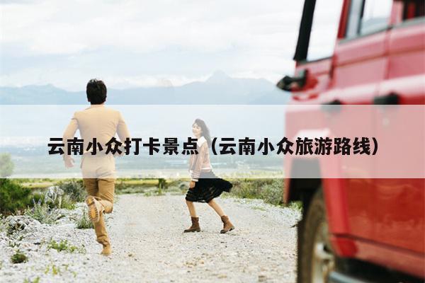 云南小众打卡景点（云南小众旅游路线）