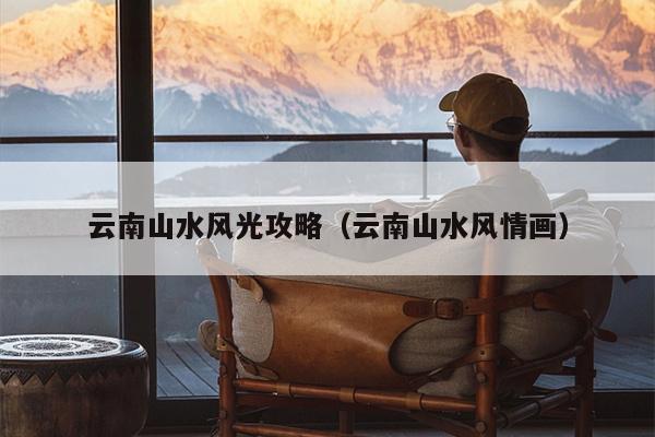 云南山水风光攻略（云南山水风情画）