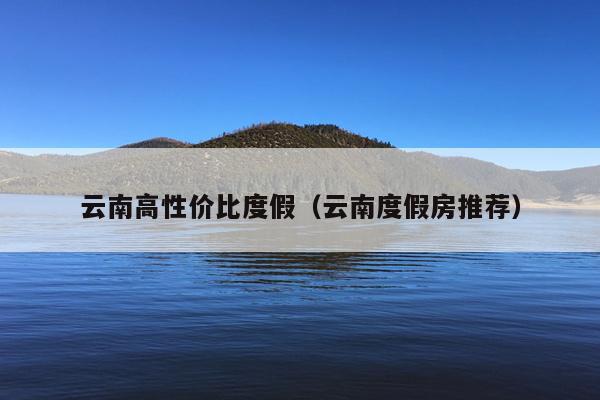 云南高性价比度假（云南度假房推荐）
