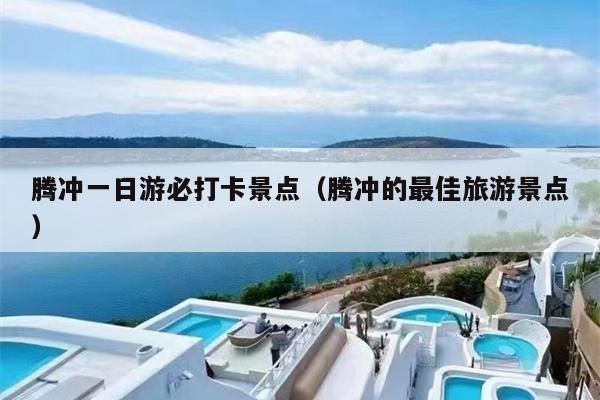 腾冲一日游必打卡景点（腾冲的最佳旅游景点）