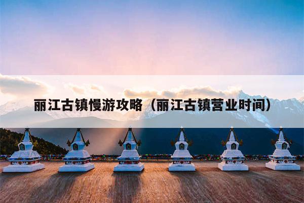 丽江古镇慢游攻略（丽江古镇营业时间）