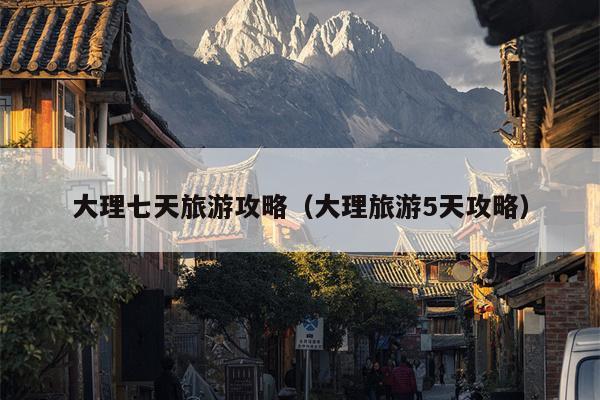 大理七天旅游攻略（大理旅游5天攻略）