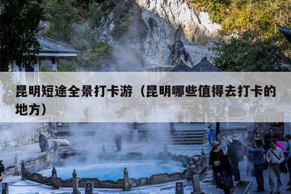 昆明短途全景打卡游（昆明哪些值得去打卡的地方）