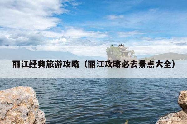 丽江经典旅游攻略（丽江攻略必去景点大全）
