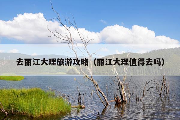 去丽江大理旅游攻略（丽江大理值得去吗）