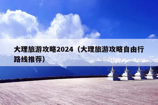 大理旅游攻略2024（大理旅游攻略自由行路线推荐）