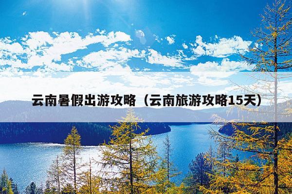 云南暑假出游攻略（云南旅游攻略15天）