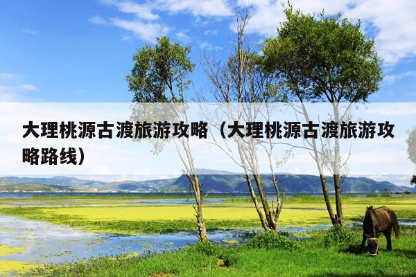大理桃源古渡旅游攻略（大理桃源古渡旅游攻略路线）