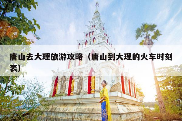 唐山去大理旅游攻略（唐山到大理的火车时刻表）