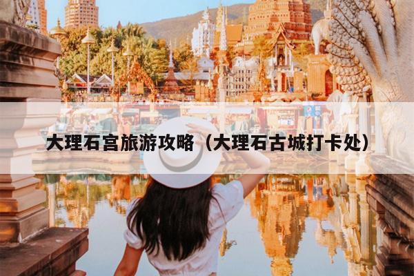 大理石宫旅游攻略（大理石古城打卡处）