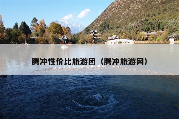 腾冲性价比旅游团（腾冲旅游网）