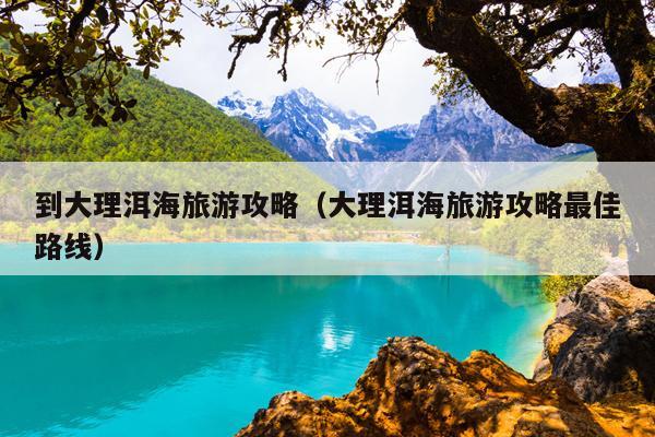 到大理洱海旅游攻略（大理洱海旅游攻略最佳路线）