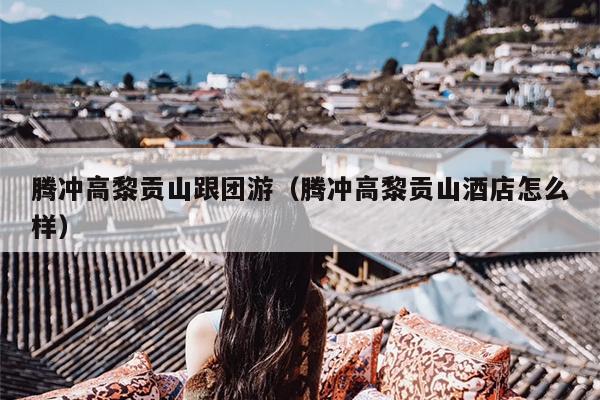 腾冲高黎贡山跟团游（腾冲高黎贡山酒店怎么样）