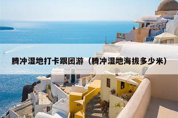 腾冲湿地打卡跟团游（腾冲湿地海拔多少米）