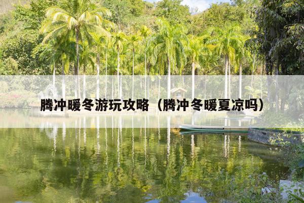 腾冲暖冬游玩攻略（腾冲冬暖夏凉吗）