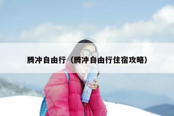 腾冲自由行（腾冲自由行住宿攻略）