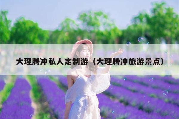 大理腾冲私人定制游（大理腾冲旅游景点）