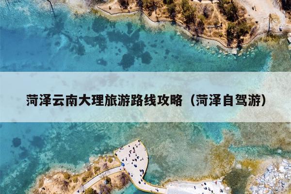 菏泽云南大理旅游路线攻略（菏泽自驾游）