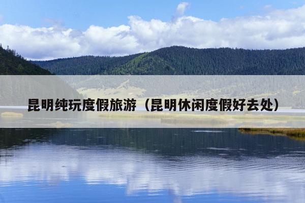 昆明纯玩度假旅游（昆明休闲度假好去处）