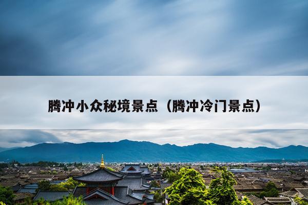 腾冲小众秘境景点（腾冲冷门景点）