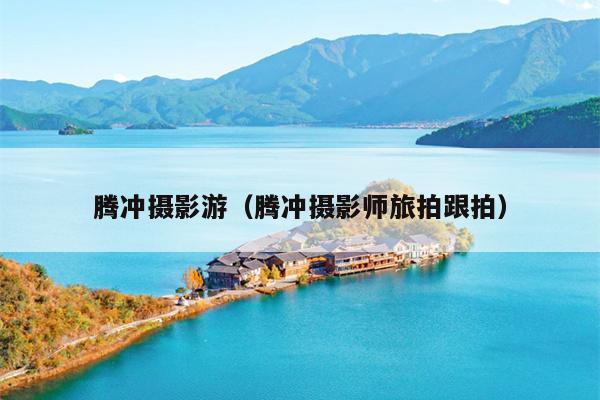 腾冲摄影游（腾冲摄影师旅拍跟拍）