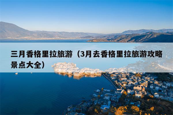 三月香格里拉旅游（3月去香格里拉旅游攻略景点大全）