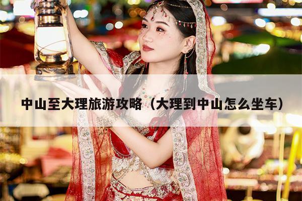 中山至大理旅游攻略（大理到中山怎么坐车）