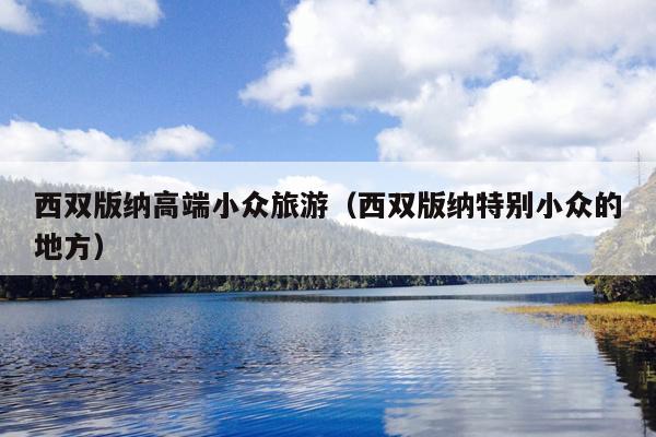 西双版纳高端小众旅游（西双版纳特别小众的地方）