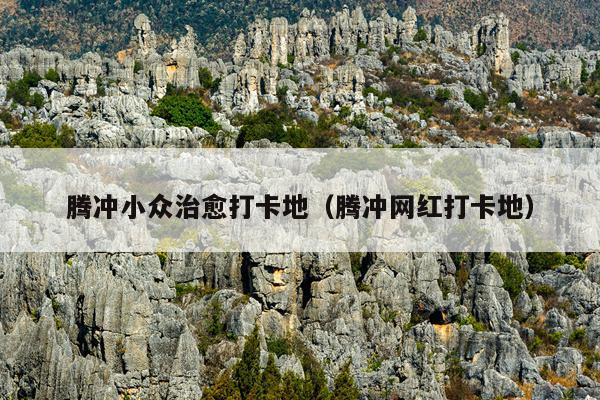 腾冲小众治愈打卡地（腾冲网红打卡地）