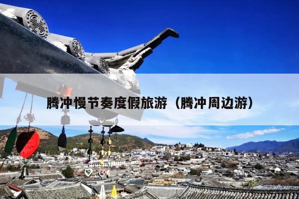 腾冲慢节奏度假旅游（腾冲周边游）