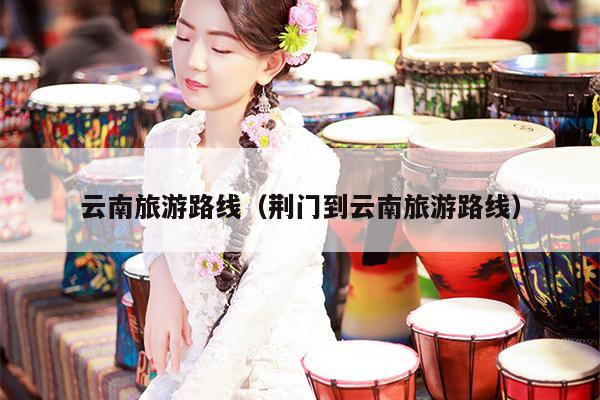 云南旅游路线（荆门到云南旅游路线）