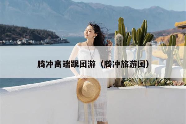 腾冲高端跟团游（腾冲旅游团）