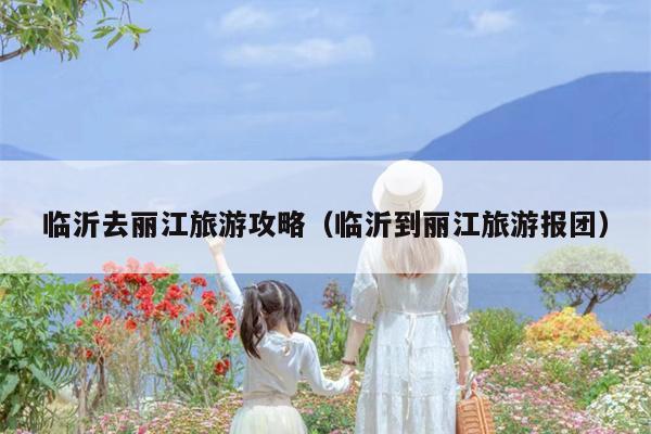 临沂去丽江旅游攻略（临沂到丽江旅游报团）