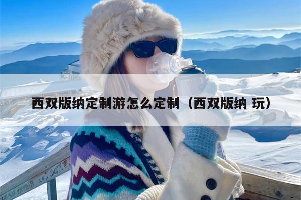 西双版纳定制游怎么定制（西双版纳 玩）