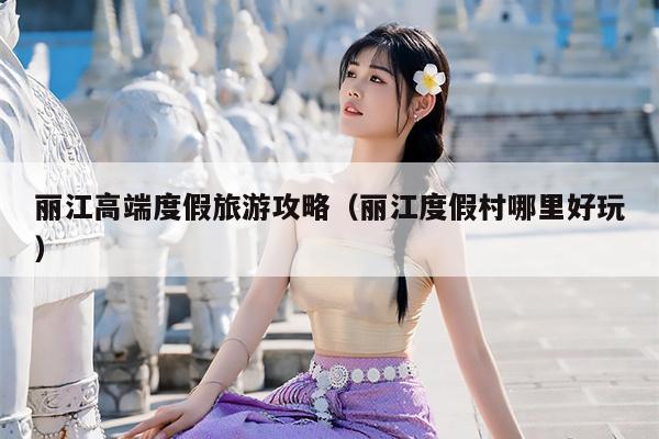 丽江高端度假旅游攻略（丽江度假村哪里好玩）