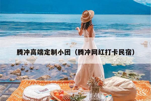 腾冲高端定制小团（腾冲网红打卡民宿）