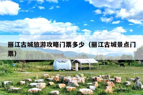 丽江古城旅游攻略门票多少（丽江古城景点门票）