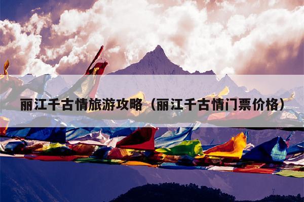 丽江千古情旅游攻略（丽江千古情门票价格）